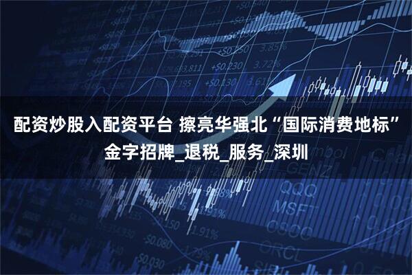 配资炒股入配资平台 擦亮华强北“国际消费地标”金字招牌_退税_服务_深圳