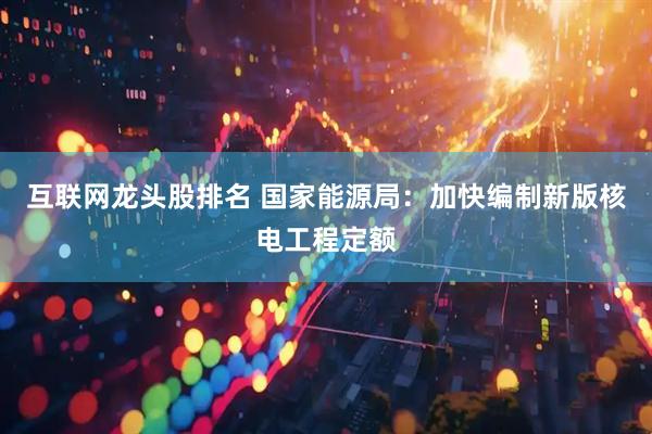 互联网龙头股排名 国家能源局：加快编制新版核电工程定额