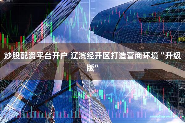 炒股配资平台开户 辽滨经开区打造营商环境“升级版”