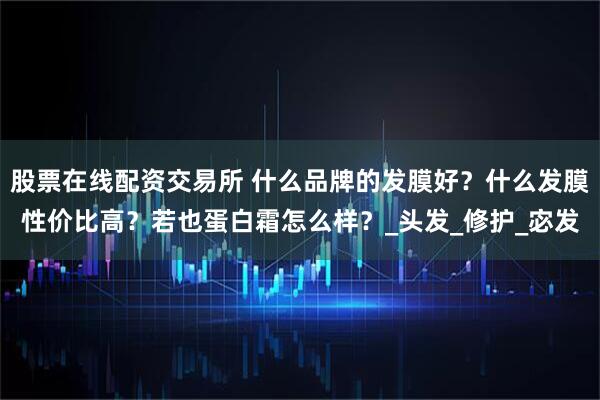 股票在线配资交易所 什么品牌的发膜好？什么发膜性价比高？若也蛋白霜怎么样？_头发_修护_宓发