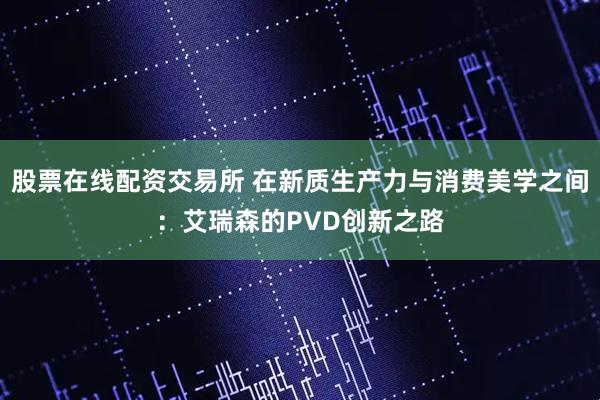 股票在线配资交易所 在新质生产力与消费美学之间：艾瑞森的PVD创新之路