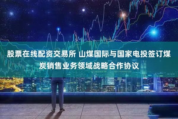 股票在线配资交易所 山煤国际与国家电投签订煤炭销售业务领域战略合作协议