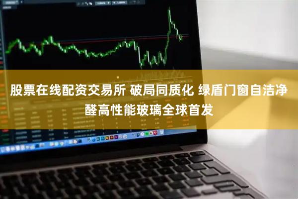 股票在线配资交易所 破局同质化 绿盾门窗自洁净醛高性能玻璃全球首发