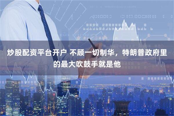 炒股配资平台开户 不顾一切制华，特朗普政府里的最大吹鼓手就是他