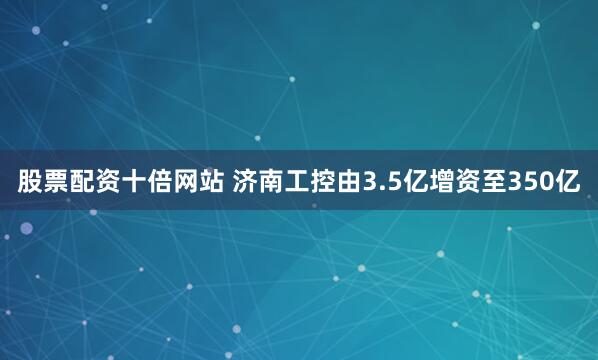 股票配资十倍网站 济南工控由3.5亿增资至350亿