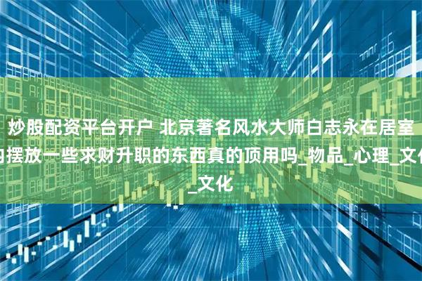 炒股配资平台开户 北京著名风水大师白志永在居室内摆放一些求财升职的东西真的顶用吗_物品_心理_文化