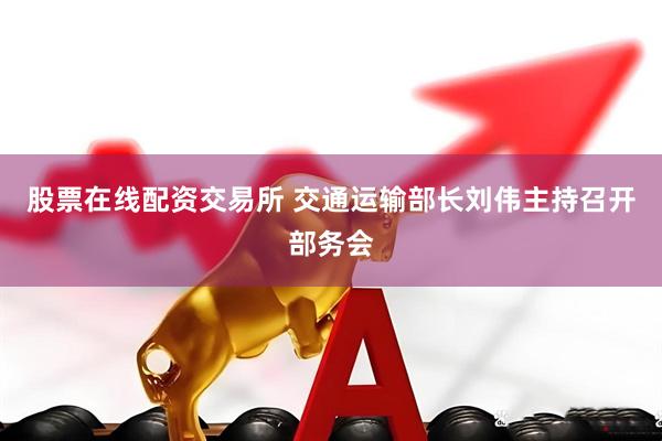 股票在线配资交易所 交通运输部长刘伟主持召开部务会
