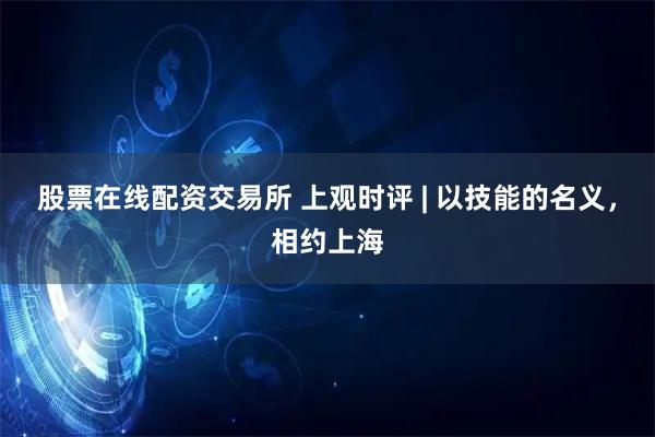 股票在线配资交易所 上观时评 | 以技能的名义，相约上海