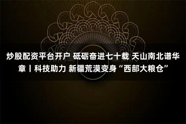 炒股配资平台开户 砥砺奋进七十载 天山南北谱华章丨科技助力 新疆荒漠变身“西部大粮仓”