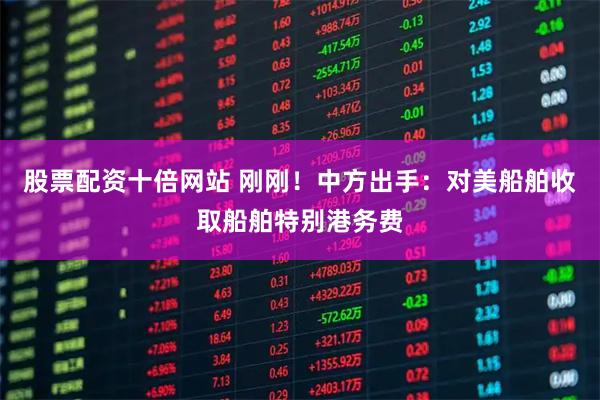 股票配资十倍网站 刚刚！中方出手：对美船舶收取船舶特别港务费