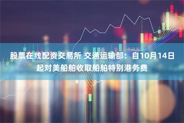 股票在线配资交易所 交通运输部：自10月14日起对美船舶收取船舶特别港务费