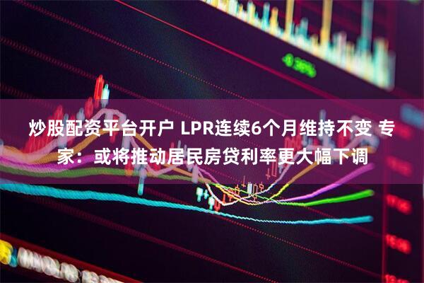 炒股配资平台开户 LPR连续6个月维持不变 专家：或将推动居民房贷利率更大幅下调