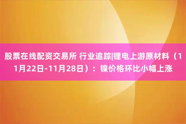 股票在线配资交易所 行业追踪|锂电上游原材料（11月22日-11月28日）：镍价格环比小幅上涨