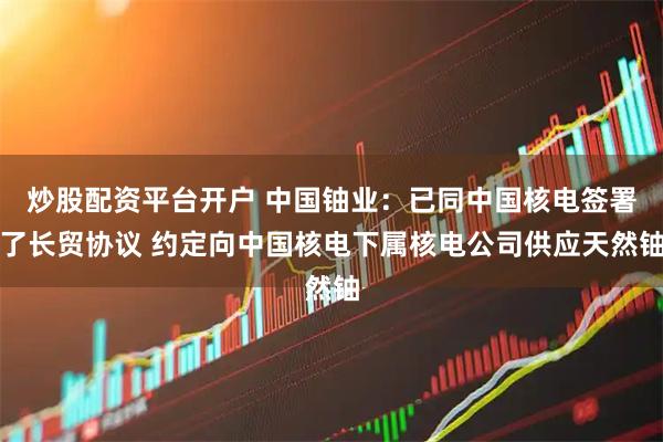 炒股配资平台开户 中国铀业：已同中国核电签署了长贸协议 约定向中国核电下属核电公司供应天然铀
