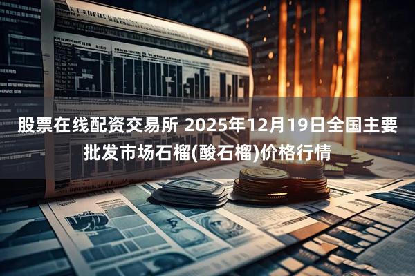 股票在线配资交易所 2025年12月19日全国主要批发市场石榴(酸石榴)价格行情